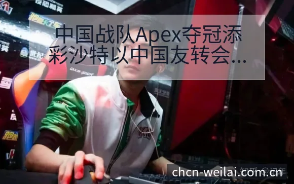 中国战队Apex夺冠添彩沙特以中国友转会进展与阵容影响战 - 纬来体育